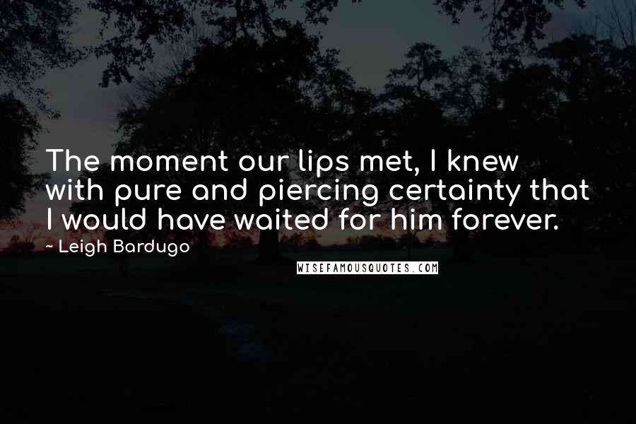 Leigh Bardugo Quotes: The moment our lips met, I knew with pure and piercing certainty that I would have waited for him forever.