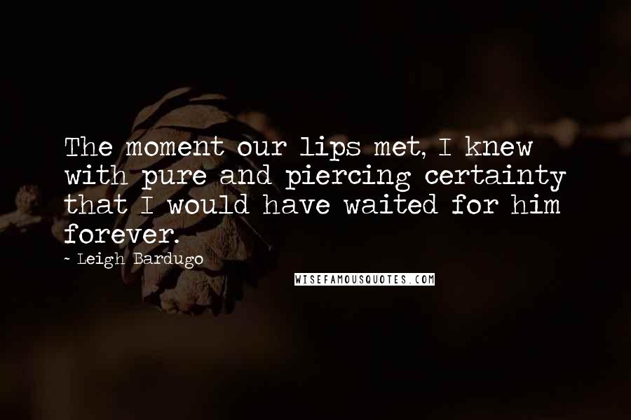 Leigh Bardugo Quotes: The moment our lips met, I knew with pure and piercing certainty that I would have waited for him forever.