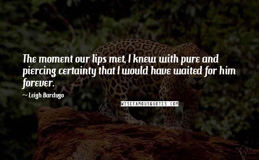 Leigh Bardugo Quotes: The moment our lips met, I knew with pure and piercing certainty that I would have waited for him forever.