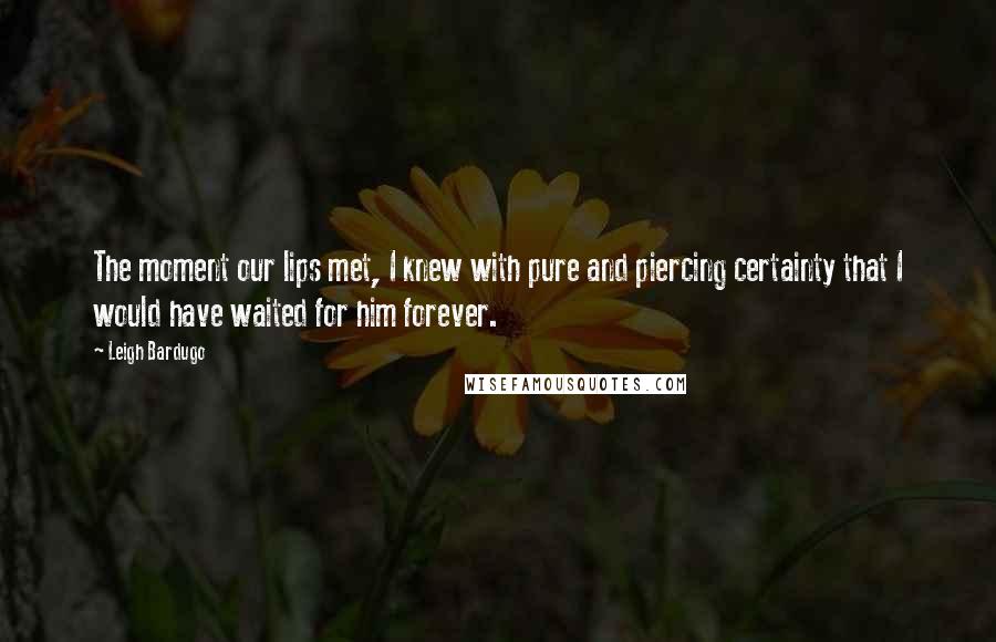 Leigh Bardugo Quotes: The moment our lips met, I knew with pure and piercing certainty that I would have waited for him forever.