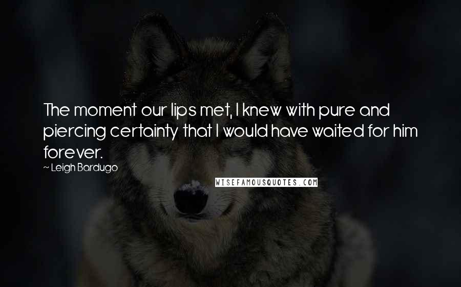 Leigh Bardugo Quotes: The moment our lips met, I knew with pure and piercing certainty that I would have waited for him forever.