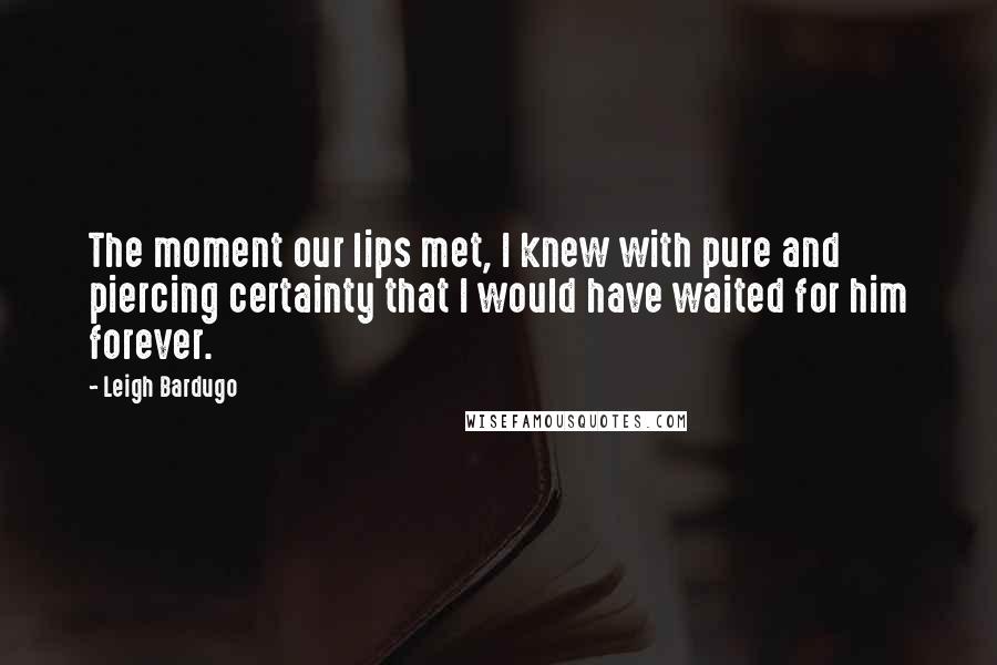 Leigh Bardugo Quotes: The moment our lips met, I knew with pure and piercing certainty that I would have waited for him forever.