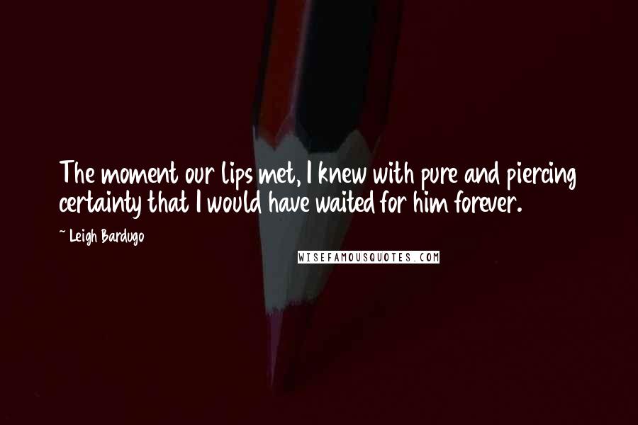 Leigh Bardugo Quotes: The moment our lips met, I knew with pure and piercing certainty that I would have waited for him forever.