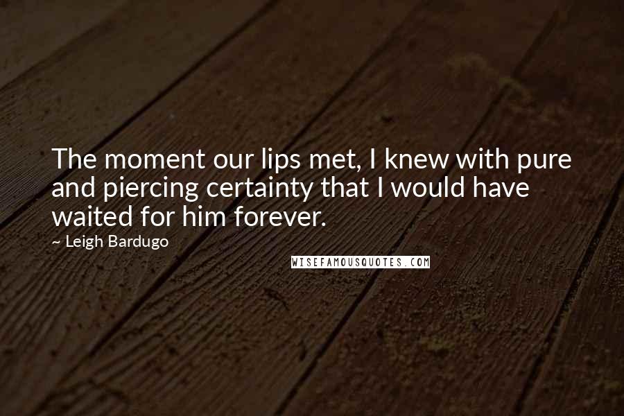 Leigh Bardugo Quotes: The moment our lips met, I knew with pure and piercing certainty that I would have waited for him forever.