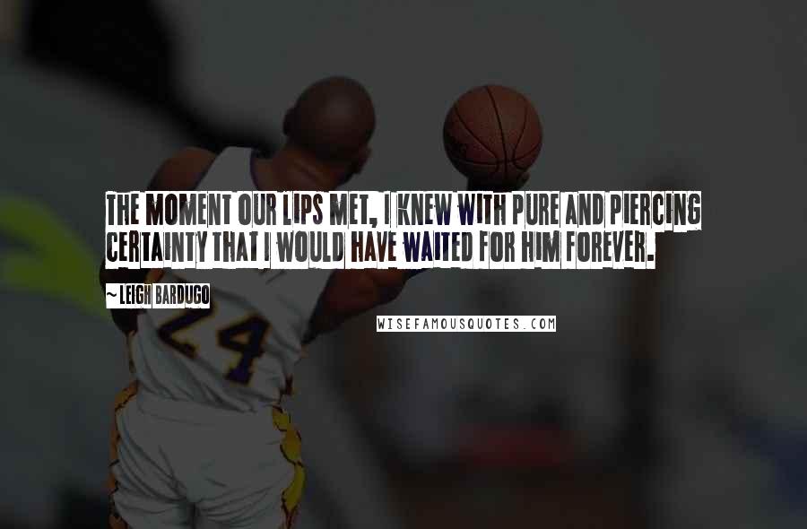 Leigh Bardugo Quotes: The moment our lips met, I knew with pure and piercing certainty that I would have waited for him forever.