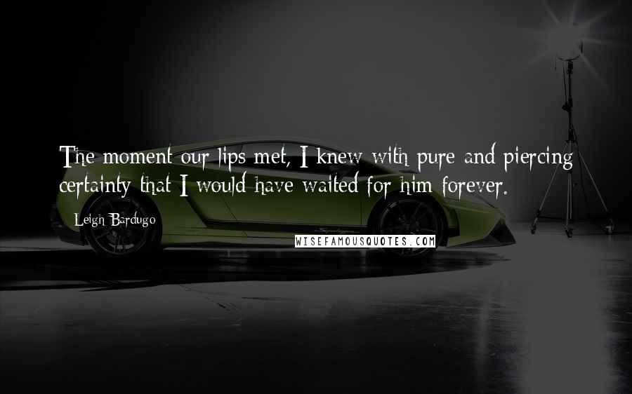 Leigh Bardugo Quotes: The moment our lips met, I knew with pure and piercing certainty that I would have waited for him forever.