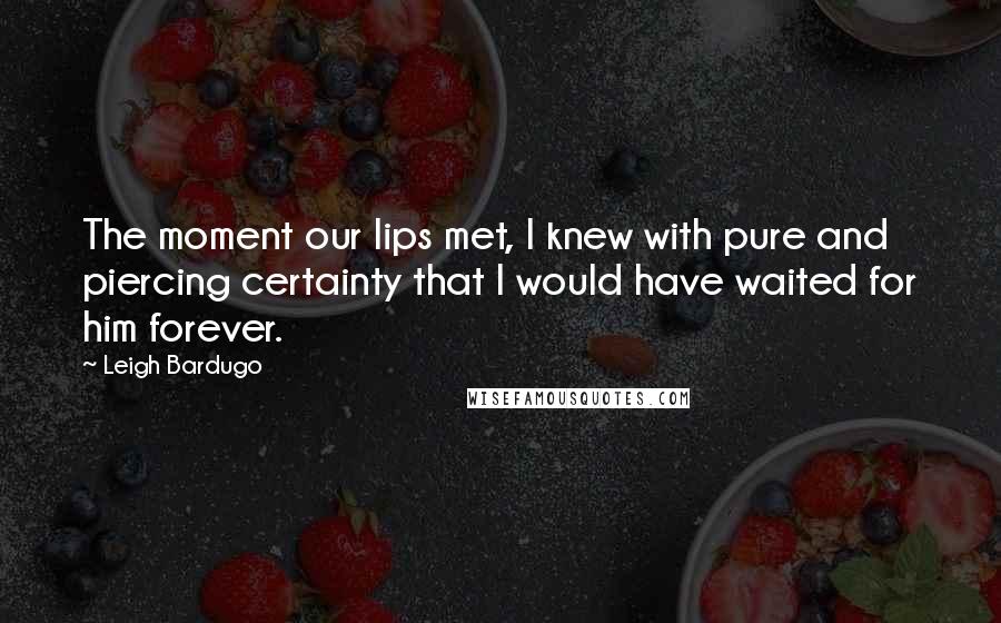 Leigh Bardugo Quotes: The moment our lips met, I knew with pure and piercing certainty that I would have waited for him forever.