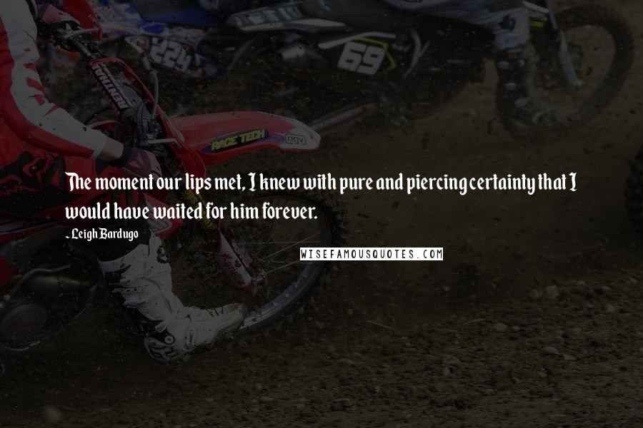 Leigh Bardugo Quotes: The moment our lips met, I knew with pure and piercing certainty that I would have waited for him forever.