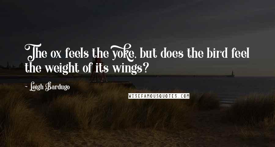 Leigh Bardugo Quotes: The ox feels the yoke, but does the bird feel the weight of its wings?