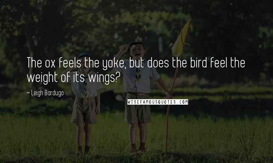 Leigh Bardugo Quotes: The ox feels the yoke, but does the bird feel the weight of its wings?