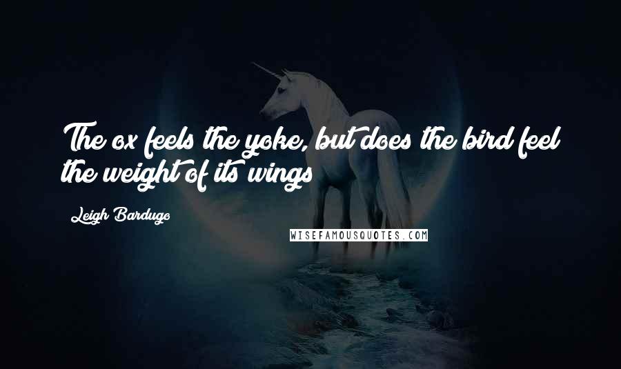 Leigh Bardugo Quotes: The ox feels the yoke, but does the bird feel the weight of its wings?