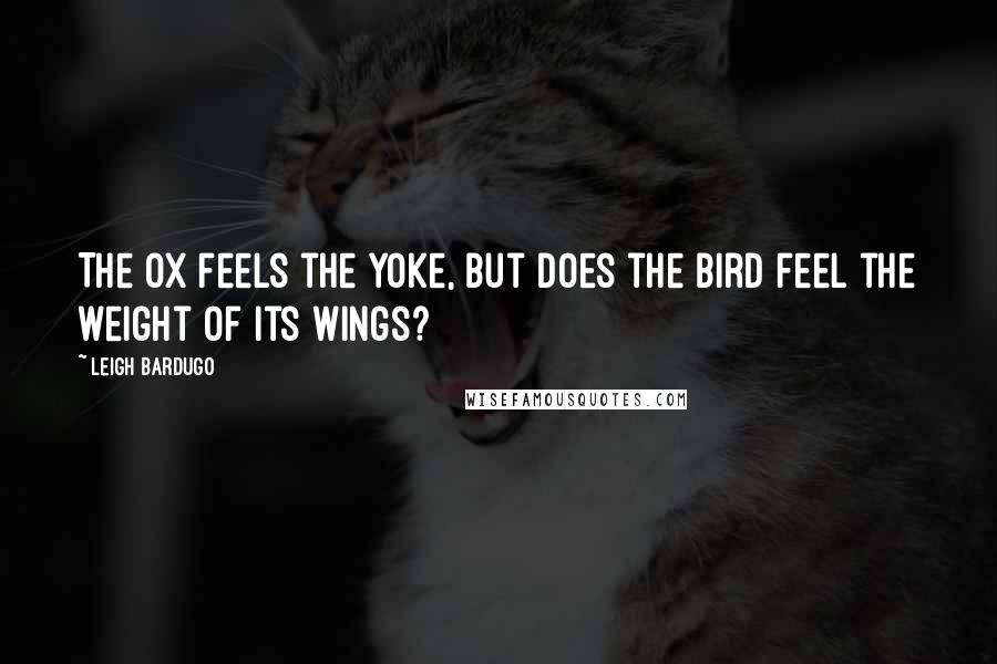 Leigh Bardugo Quotes: The ox feels the yoke, but does the bird feel the weight of its wings?