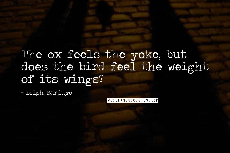 Leigh Bardugo Quotes: The ox feels the yoke, but does the bird feel the weight of its wings?