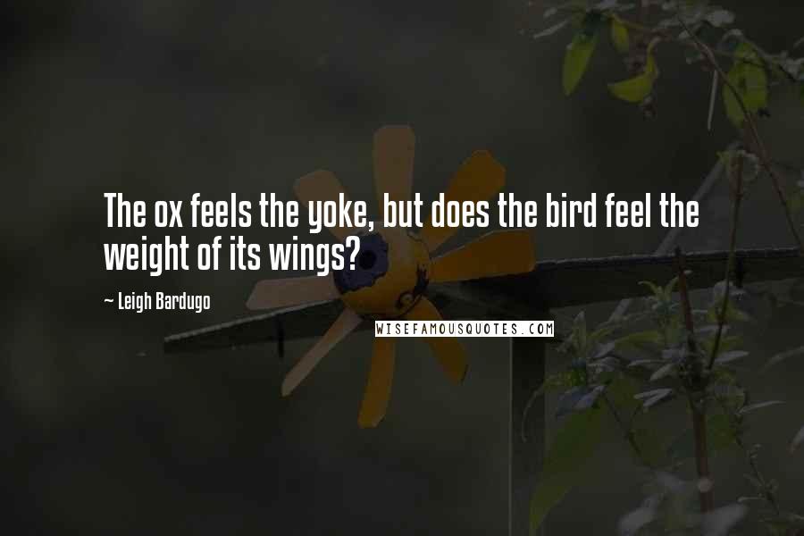 Leigh Bardugo Quotes: The ox feels the yoke, but does the bird feel the weight of its wings?