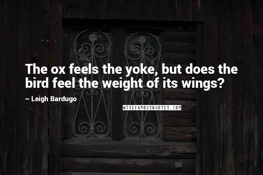 Leigh Bardugo Quotes: The ox feels the yoke, but does the bird feel the weight of its wings?