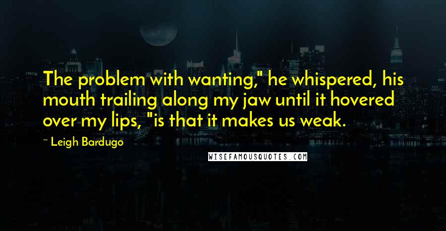 Leigh Bardugo Quotes: The problem with wanting," he whispered, his mouth trailing along my jaw until it hovered over my lips, "is that it makes us weak.