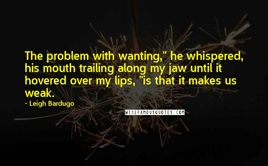 Leigh Bardugo Quotes: The problem with wanting," he whispered, his mouth trailing along my jaw until it hovered over my lips, "is that it makes us weak.