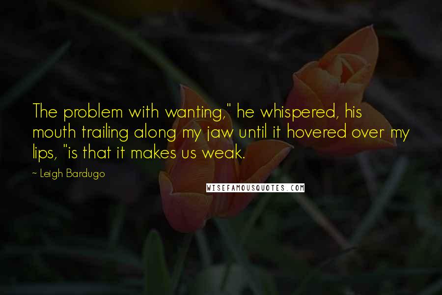 Leigh Bardugo Quotes: The problem with wanting," he whispered, his mouth trailing along my jaw until it hovered over my lips, "is that it makes us weak.