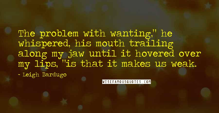 Leigh Bardugo Quotes: The problem with wanting," he whispered, his mouth trailing along my jaw until it hovered over my lips, "is that it makes us weak.