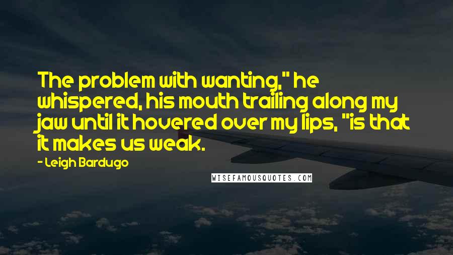 Leigh Bardugo Quotes: The problem with wanting," he whispered, his mouth trailing along my jaw until it hovered over my lips, "is that it makes us weak.
