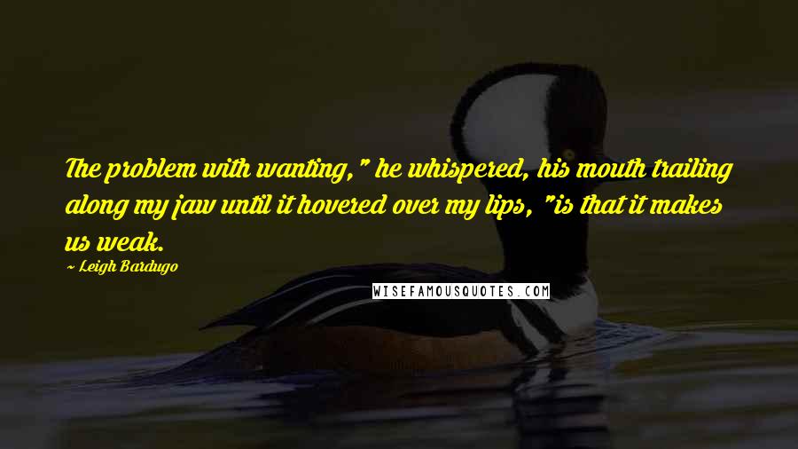 Leigh Bardugo Quotes: The problem with wanting," he whispered, his mouth trailing along my jaw until it hovered over my lips, "is that it makes us weak.