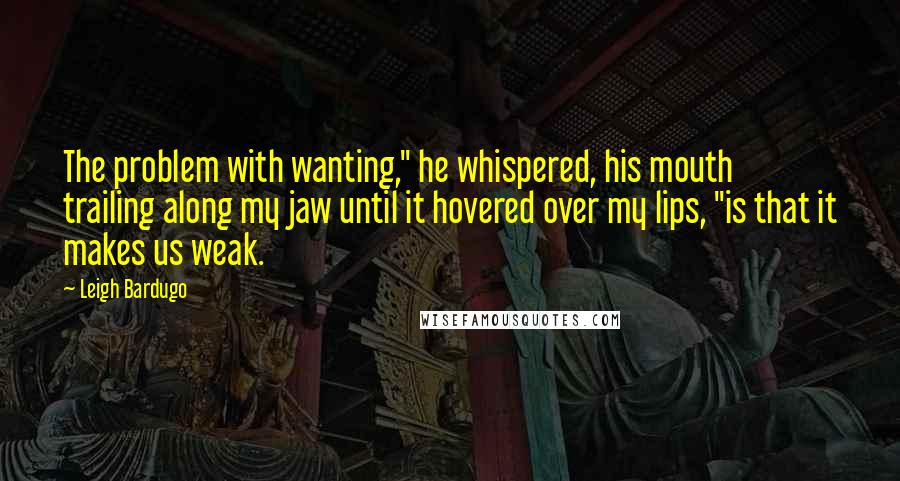 Leigh Bardugo Quotes: The problem with wanting," he whispered, his mouth trailing along my jaw until it hovered over my lips, "is that it makes us weak.