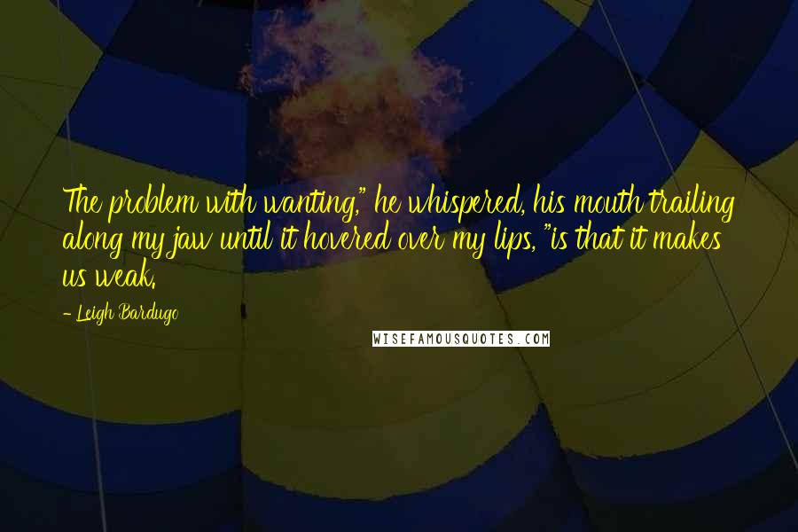 Leigh Bardugo Quotes: The problem with wanting," he whispered, his mouth trailing along my jaw until it hovered over my lips, "is that it makes us weak.