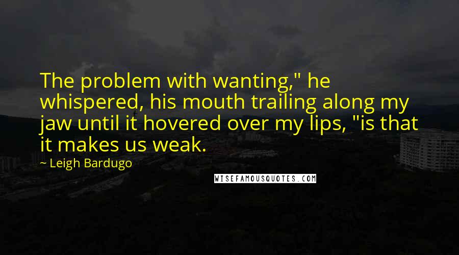 Leigh Bardugo Quotes: The problem with wanting," he whispered, his mouth trailing along my jaw until it hovered over my lips, "is that it makes us weak.