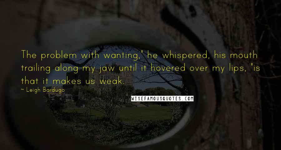 Leigh Bardugo Quotes: The problem with wanting," he whispered, his mouth trailing along my jaw until it hovered over my lips, "is that it makes us weak.