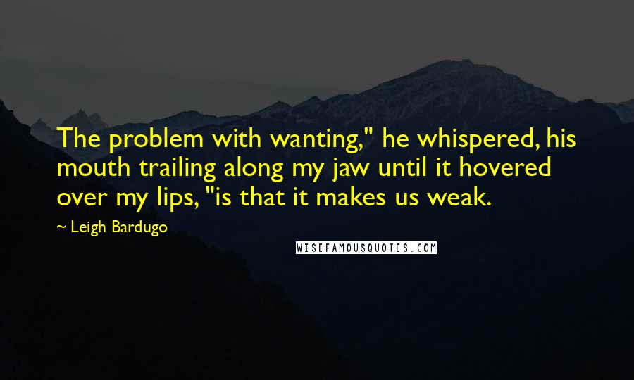 Leigh Bardugo Quotes: The problem with wanting," he whispered, his mouth trailing along my jaw until it hovered over my lips, "is that it makes us weak.