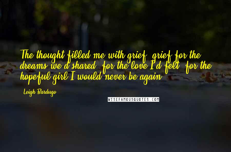 Leigh Bardugo Quotes: The thought filled me with grief, grief for the dreams we'd shared, for the love I'd felt, for the hopeful girl I would never be again.