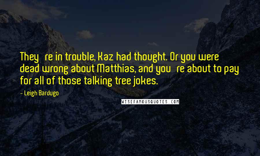 Leigh Bardugo Quotes: They're in trouble, Kaz had thought. Or you were dead wrong about Matthias, and you're about to pay for all of those talking tree jokes.