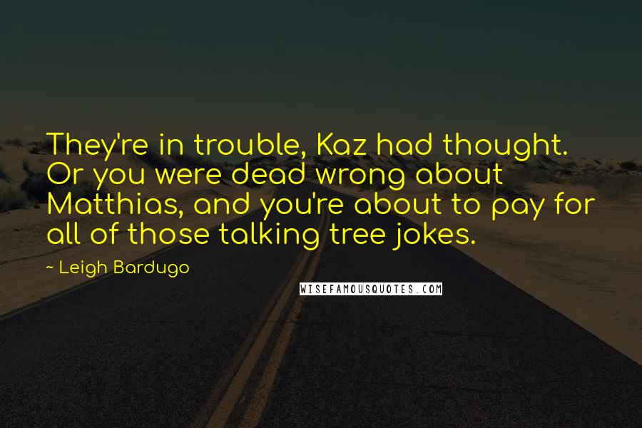 Leigh Bardugo Quotes: They're in trouble, Kaz had thought. Or you were dead wrong about Matthias, and you're about to pay for all of those talking tree jokes.
