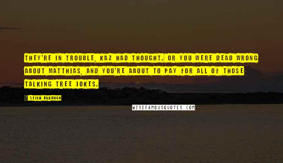 Leigh Bardugo Quotes: They're in trouble, Kaz had thought. Or you were dead wrong about Matthias, and you're about to pay for all of those talking tree jokes.