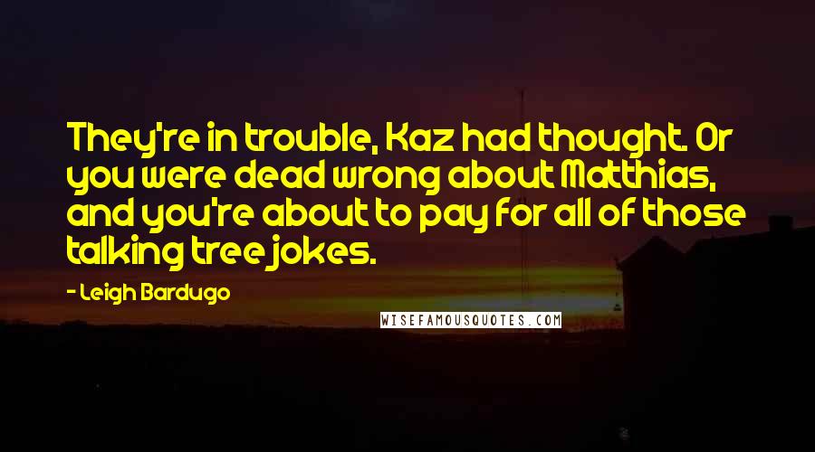 Leigh Bardugo Quotes: They're in trouble, Kaz had thought. Or you were dead wrong about Matthias, and you're about to pay for all of those talking tree jokes.