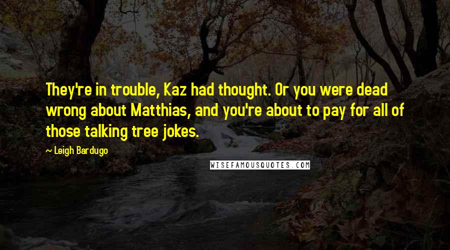 Leigh Bardugo Quotes: They're in trouble, Kaz had thought. Or you were dead wrong about Matthias, and you're about to pay for all of those talking tree jokes.