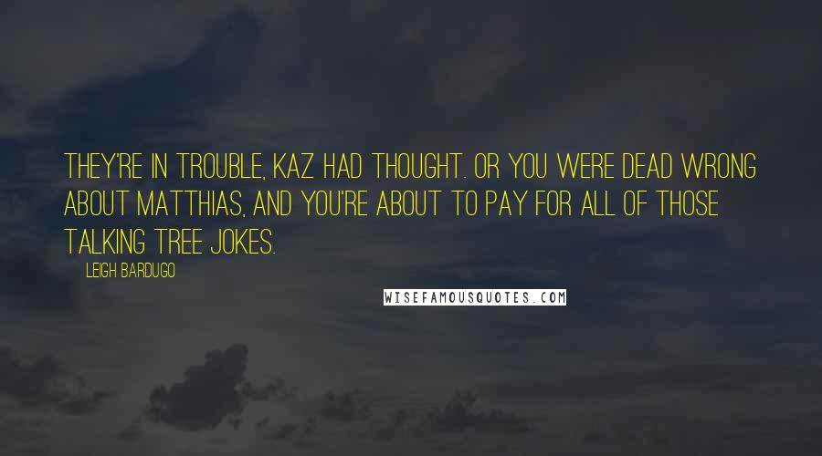 Leigh Bardugo Quotes: They're in trouble, Kaz had thought. Or you were dead wrong about Matthias, and you're about to pay for all of those talking tree jokes.