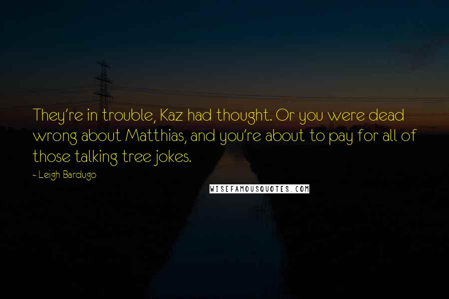 Leigh Bardugo Quotes: They're in trouble, Kaz had thought. Or you were dead wrong about Matthias, and you're about to pay for all of those talking tree jokes.