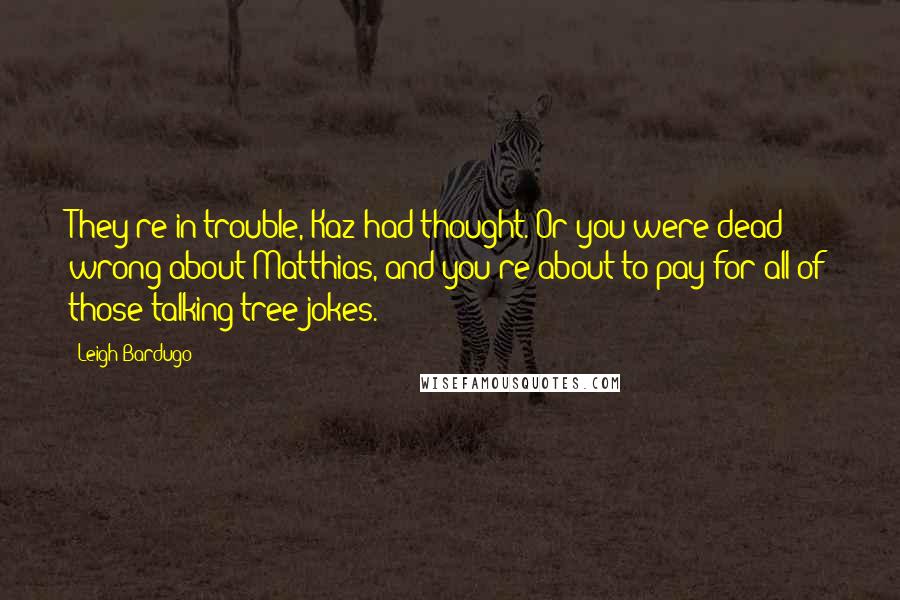 Leigh Bardugo Quotes: They're in trouble, Kaz had thought. Or you were dead wrong about Matthias, and you're about to pay for all of those talking tree jokes.