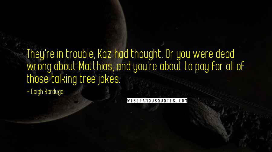 Leigh Bardugo Quotes: They're in trouble, Kaz had thought. Or you were dead wrong about Matthias, and you're about to pay for all of those talking tree jokes.