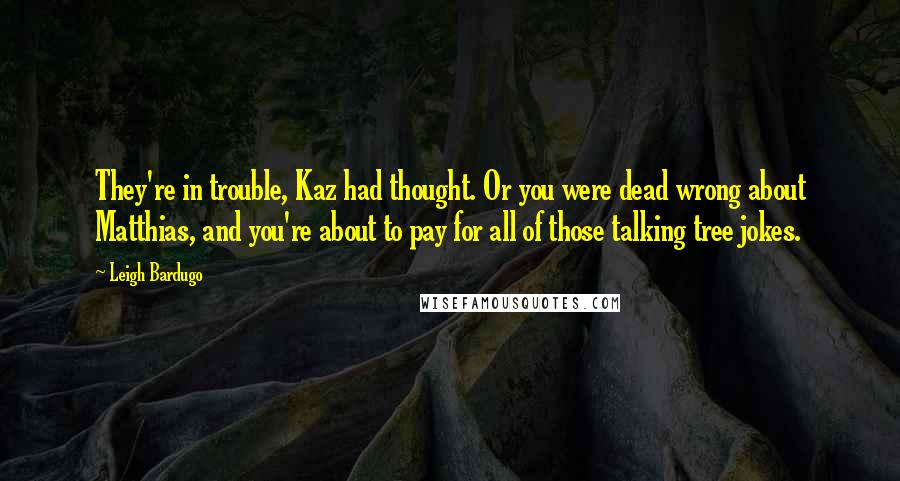 Leigh Bardugo Quotes: They're in trouble, Kaz had thought. Or you were dead wrong about Matthias, and you're about to pay for all of those talking tree jokes.