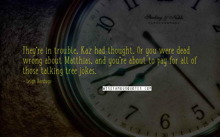 Leigh Bardugo Quotes: They're in trouble, Kaz had thought. Or you were dead wrong about Matthias, and you're about to pay for all of those talking tree jokes.