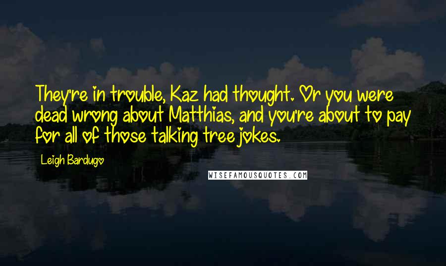 Leigh Bardugo Quotes: They're in trouble, Kaz had thought. Or you were dead wrong about Matthias, and you're about to pay for all of those talking tree jokes.