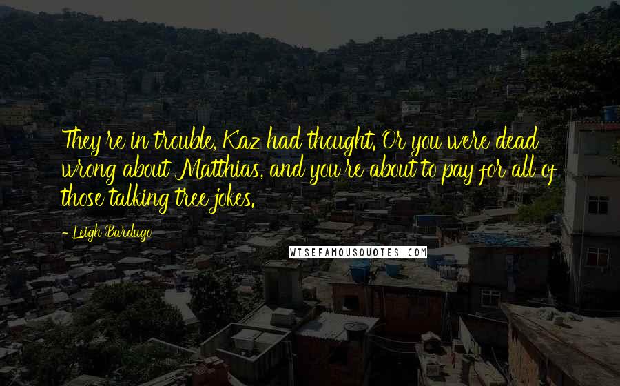 Leigh Bardugo Quotes: They're in trouble, Kaz had thought. Or you were dead wrong about Matthias, and you're about to pay for all of those talking tree jokes.