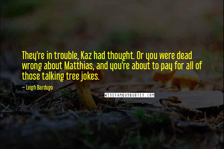 Leigh Bardugo Quotes: They're in trouble, Kaz had thought. Or you were dead wrong about Matthias, and you're about to pay for all of those talking tree jokes.