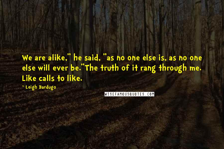 Leigh Bardugo Quotes: We are alike," he said, "as no one else is, as no one else will ever be."The truth of it rang through me. Like calls to like.