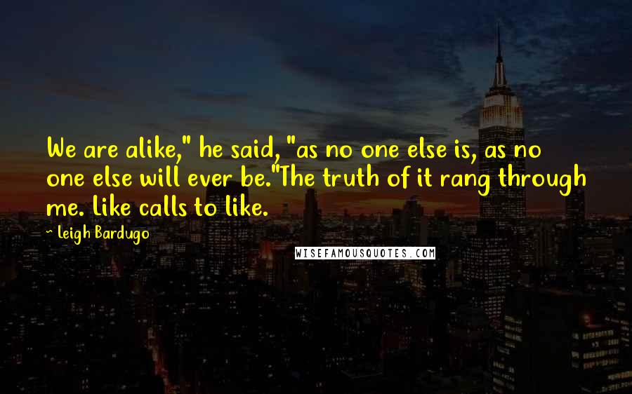 Leigh Bardugo Quotes: We are alike," he said, "as no one else is, as no one else will ever be."The truth of it rang through me. Like calls to like.