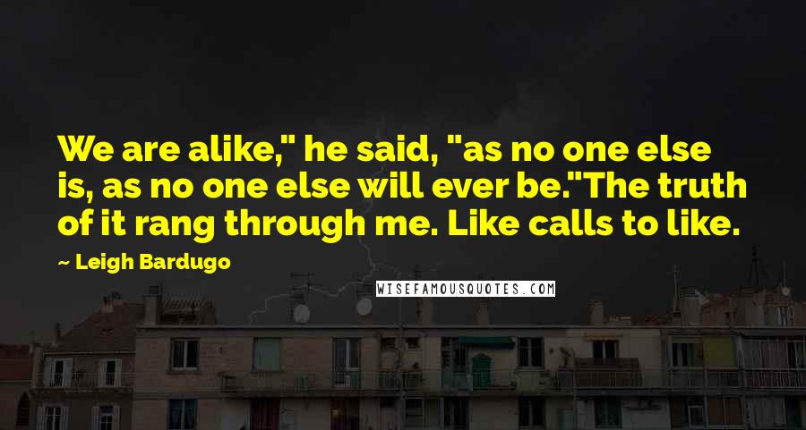 Leigh Bardugo Quotes: We are alike," he said, "as no one else is, as no one else will ever be."The truth of it rang through me. Like calls to like.