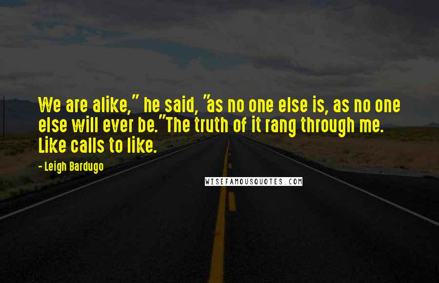 Leigh Bardugo Quotes: We are alike," he said, "as no one else is, as no one else will ever be."The truth of it rang through me. Like calls to like.