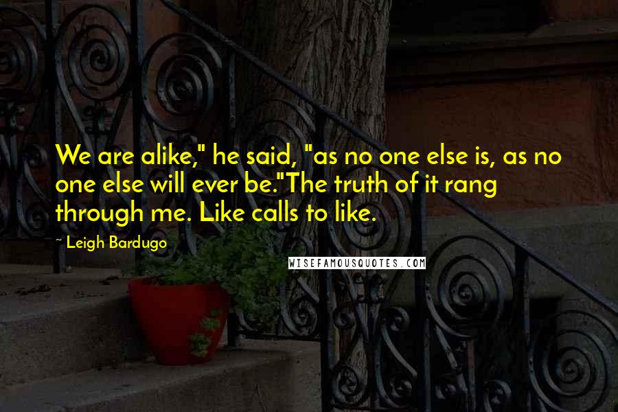 Leigh Bardugo Quotes: We are alike," he said, "as no one else is, as no one else will ever be."The truth of it rang through me. Like calls to like.